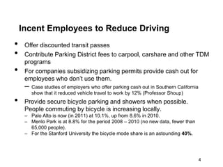 Incent Employees to Reduce Driving
•    Offer discounted transit passes
•    Contribute Parking District fees to carpool, carshare and other TDM
     programs
•    For companies subsidizing parking permits provide cash out for
     employees who don’t use them.
     – Case studies of employers who offer parking cash out in Southern California
        show that it reduced vehicle travel to work by 12% (Professor Shoup)
•    Provide secure bicycle parking and showers when possible.
     People commuting by bicycle is increasing locally.
     – Palo Alto is now (in 2011) at 10.1%, up from 8.6% in 2010.
     – Menlo Park is at 8.8% for the period 2008 – 2010 (no new data, fewer than
       65,000 people).
     – For the Stanford University the bicycle mode share is an astounding 40%.




                                                                                     4
 