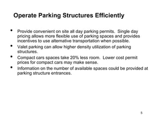 Operate Parking Structures Efficiently

•    Provide convenient on site all day parking permits. Single day
     pricing allows more flexible use of parking spaces and provides
     incentives to use alternative transportation when possible.
•    Valet parking can allow higher density utilization of parking
     structures.
•    Compact cars spaces take 20% less room. Lower cost permit
     prices for compact cars may make sense.
•    Information on the number of available spaces could be provided at
     parking structure entrances.




                                                                   5
 