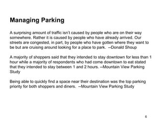 Managing Parking
A surprising amount of traffic isn’t caused by people who are on their way
somewhere. Rather it is caused by people who have already arrived. Our
streets are congested, in part, by people who have gotten where they want to
be but are cruising around looking for a place to park. --Donald Shoup

A majority of shoppers said that they intended to stay downtown for less than 1
hour while a majority of respondents who had come downtown to eat stated
that they intended to stay between 1 and 2 hours. --Mountain View Parking
Study

Being able to quickly find a space near their destination was the top parking
priority for both shoppers and diners. --Mountain View Parking Study




                                                                            6
 