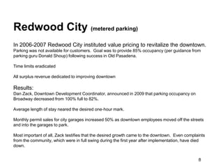 Redwood City (metered parking)
In 2006-2007 Redwood City instituted value pricing to revitalize the downtown.
Parking was not available for customers. Goal was to provide 85% occupancy (per guidance from
parking guru Donald Shoup) following success in Old Pasadena.

Time limits eradicated

All surplus revenue dedicated to improving downtown

Results:
Dan Zack, Downtown Development Coordinator, announced in 2009 that parking occupancy on
Broadway decreased from 100% full to 82%.

Average length of stay neared the desired one‐hour mark.

Monthly permit sales for city garages increased 50% as downtown employees moved off the streets
and into the garages to park.

Most important of all, Zack testifies that the desired growth came to the downtown. Even complaints
from the community, which were in full swing during the first year after implementation, have died
down.


                                                                                               8
 