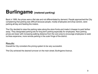 Burlingame (metered parking)
Back in 1999, the prices were a flat rate and not differentiated by demand. People approached the City
complaining that parking was difficult because people, mostly employees and shop‐owners, were
parking all day and feeding the meters.

The City decided to raise the parking rates along the store fronts and made it cheaper to park farther
away. They designated parking lots for long term parking especially for employees. Now parking
prices are lower with increasing walking distance from the core area to encourage employees to seek
out less expensive, more remote parking in the outer fringe of the district.


Results:
Overall the City considers the pricing system to be very successful.

The City achieved the desired turnover on the main street, Burlingame Avenue.




                                                                                                 9
 