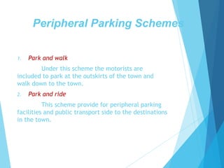 Peripheral Parking Schemes
1. Park and walk
Under this scheme the motorists are
included to park at the outskirts of the town and
walk down to the town.
2. Park and ride
This scheme provide for peripheral parking
facilities and public transport side to the destinations
in the town.
 