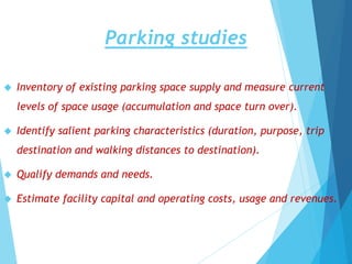 Parking studies
 Inventory of existing parking space supply and measure current
levels of space usage (accumulation and space turn over).
 Identify salient parking characteristics (duration, purpose, trip
destination and walking distances to destination).
 Qualify demands and needs.
 Estimate facility capital and operating costs, usage and revenues.
 