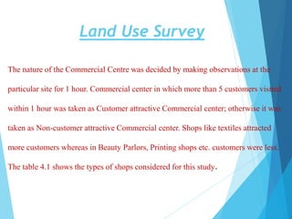 Land Use Survey
The nature of the Commercial Centre was decided by making observations at the
particular site for 1 hour. Commercial center in which more than 5 customers visited
within 1 hour was taken as Customer attractive Commercial center; otherwise it was
taken as Non-customer attractive Commercial center. Shops like textiles attracted
more customers whereas in Beauty Parlors, Printing shops etc. customers were less.
The table 4.1 shows the types of shops considered for this study.
 