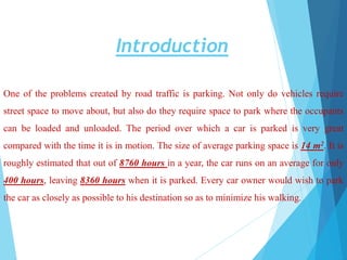 Introduction
One of the problems created by road traffic is parking. Not only do vehicles require
street space to move about, but also do they require space to park where the occupants
can be loaded and unloaded. The period over which a car is parked is very great
compared with the time it is in motion. The size of average parking space is 14 m2. It is
roughly estimated that out of 8760 hours in a year, the car runs on an average for only
400 hours, leaving 8360 hours when it is parked. Every car owner would wish to park
the car as closely as possible to his destination so as to minimize his walking.
 