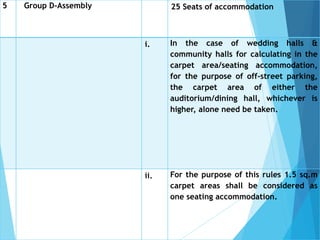 5 Group D-Assembly 25 Seats of accommodation
i. In the case of wedding halls &
community halls for calculating in the
carpet area/seating accommodation,
for the purpose of off-street parking,
the carpet area of either the
auditorium/dining hall, whichever is
higher, alone need be taken.
ii. For the purpose of this rules 1.5 sq.m
carpet areas shall be considered as
one seating accommodation.
 