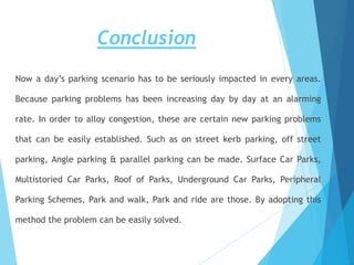 Conclusion
Now a day’s parking scenario has to be seriously impacted in every areas.
Because parking problems has been increasing day by day at an alarming
rate. In order to alloy congestion, these are certain new parking problems
that can be easily established. Such as on street kerb parking, off street
parking, Angle parking & parallel parking can be made. Surface Car Parks,
Multistoried Car Parks, Roof of Parks, Underground Car Parks, Peripheral
Parking Schemes, Park and walk, Park and ride are those. By adopting this
method the problem can be easily solved.
 