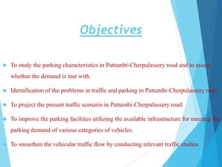 Objectives
 To study the parking characteristics in Pattambi-Cherpulassery road and to assess
whether the demand is met with.
 Identification of the problems in traffic and parking in Pattambi-Cherpulassery road
 To project the present traffic scenario in Pattambi-Cherpulassery road.
 To improve the parking facilities utilizing the available infrastructure for meeting the
parking demand of various categories of vehicles.
 To smoothen the vehicular traffic flow by conducting relevant traffic studies
 