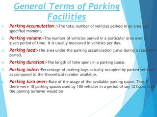 General Terms of Parking
Facilities
1. Parking Accumulation :-The total number of vehicles parked in an area at a
specified moment.
2. Parking volume:-The number of vehicles parked in a particular area over a
given period of time. It is usually measured in vehicles per day.
3. Parking load:-The area under the parking accumulation curve during a specified
period.
4. Parking duration:-The length of time spent in a parking space.
5. Parking index:-Percentage of parking bays actually occupied by parked vehicles
as compared to the theoretical number available.
6. Parking turn over:-Rate of the usage of the available parking space. Thus if
there were 10 parking spaces used by 100 vehicles in a period of say 12 hours then
the parking turnover would be
 