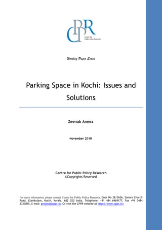 Working Paper Series
Parking Space in Kochi: Issues and
Solutions
Zeenab Aneez
November 2010
Centre for Public Policy Research
©Copyrights Reserved
For more information, please contact Centre for Public Policy Research, Door No 28/3656, Sonoro Church
Road, Elamkulam, Kochi, Kerala, 682 020 India. Telephone: +91 484 6469177, Fax +91 0484
2323895, E-mail: project@cppr.in. Or visit the CPPR website at http://www.cppr.in/
 