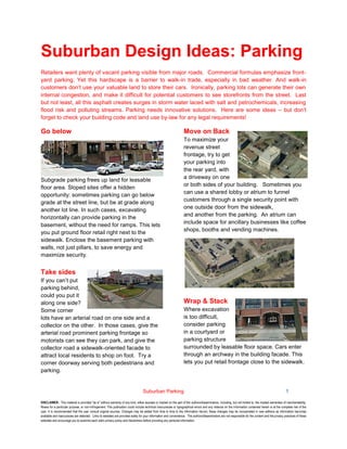 Suburban Parking 1
DISCLAIMER: This material is provided "as is" without warranty of any kind, either express or implied on the part of the authors/disseminators, including, but not limited to, the implied warranties of merchantability,
fitness for a particular purpose, or non-infringement. This publication could include technical inaccuracies or typographical errors and any reliance on the information contained herein is at the complete risk of the
user. It is recommended that the user consult original sources. Changes may be added from time to time to the information herein; these changes may be incorporated in new editions as information becomes
available and inaccuracies are detected. Links to websites are provided solely for your information and convenience. The authors/disseminators are not responsible for the content and the privacy practices of these
websites and encourage you to examine each site's privacy policy and disclaimers before providing any personal information.
Suburban Design Ideas: Parking
Retailers want plenty of vacant parking visible from major roads. Commercial formulas emphasize front-
yard parking. Yet this hardscape is a barrier to walk-in trade, especially in bad weather. And walk-in
customers don’t use your valuable land to store their cars. Ironically, parking lots can generate their own
internal congestion, and make it difficult for potential customers to see storefronts from the street. Last
but not least, all this asphalt creates surges in storm water laced with salt and petrochemicals, increasing
flood risk and polluting streams. Parking needs innovative solutions. Here are some ideas – but don’t
forget to check your building code and land use by-law for any legal requirements!
Go below
Subgrade parking frees up land for leasable
floor area. Sloped sites offer a hidden
opportunity: sometimes parking can go below
grade at the street line, but be at grade along
another lot line. In such cases, excavating
horizontally can provide parking in the
basement, without the need for ramps. This lets
you put ground floor retail right next to the
sidewalk. Enclose the basement parking with
walls, not just pillars, to save energy and
maximize security.
Take sides
If you can’t put
parking behind,
could you put it
along one side?
Some corner
lots have an arterial road on one side and a
collector on the other. In those cases, give the
arterial road prominent parking frontage so
motorists can see they can park, and give the
collector road a sidewalk-oriented facade to
attract local residents to shop on foot. Try a
corner doorway serving both pedestrians and
parking.
Move on Back
To maximize your
revenue street
frontage, try to get
your parking into
the rear yard, with
a driveway on one
or both sides of your building. Sometimes you
can use a shared lobby or atrium to funnel
customers through a single security point with
one outside door from the sidewalk,
and another from the parking. An atrium can
include space for ancillary businesses like coffee
shops, booths and vending machines.
Wrap & Stack
Where excavation
is too difficult,
consider parking
in a courtyard or
parking structure
surrounded by leasable floor space. Cars enter
through an archway in the building facade. This
lets you put retail frontage close to the sidewalk.
 
