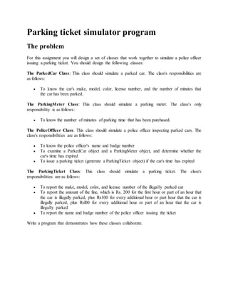 Parking ticket simulator program
The problem
For this assignment you will design a set of classes that work together to simulate a police officer
issuing a parking ticket. You should design the following classes:
The ParkedCar Class: This class should simulate a parked car. The class's responsibilities are
as follows:
 To know the car's make, model, color, license number, and the number of minutes that
the car has been parked.
The ParkingMeter Class: This class should simulate a parking meter. The class's only
responsibility is as follows:
 To know the number of minutes of parking time that has been purchased.
The PoliceOfficer Class: This class should simulate a police officer inspecting parked cars. The
class's responsibilities are as follows:
 To know the police officer's name and badge number
 To examine a ParkedCar object and a ParkingMeter object, and determine whether the
car's time has expired
 To issue a parking ticket (generate a ParkingTicket object) if the car's time has expired
The ParkingTicket Class: This class should simulate a parking ticket. The class's
responsibilities are as follows:
 To report the make, model, color, and license number of the illegally parked car
 To report the amount of the fine, which is Rs. 200 for the first hour or part of an hour that
the car is illegally parked, plus Rs100 for every additional hour or part hour that the car is
illegally parked, plus Rsl00 for every additional hour or part of an hour that the car is
illegally parked
 To report the name and badge number of the police officer issuing the ticket
Write a program that demonstrates how these classes collaborate.
 