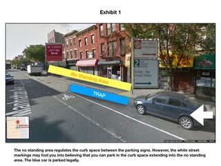 No Standing Area
TRAP
Exhibit 1
A no standing anytime rule regulates the curb space between the parking signs. However, the white street
markings may fool you into believing that you can park in the curb space extending into the no standing
area. The blue car is parked legally.
 