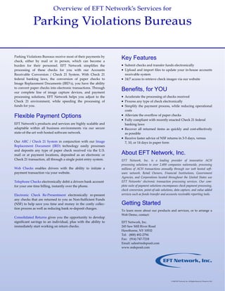 Overview of EFT Network’s Services for  

              Parking Violations Bureaus 

Parking Violations Bureaus receive most of their payments by 
check,  either  by  mail  or  in  person,  which  can  become  a     
                                                                           Key Features
burden  for  their  personnel.  EFT  Network  simplifies  the              • Submit checks and transfer funds electronically 
processing  of  these  checks  for  you  with  our  Accounts               • Upload and import files to update your in‐house accounts 
Receivable  Conversion  /  Check  21  System.  With  Check  21                 receivable system  
federal  banking  laws,  the  conversion  of  paper  checks  to            • 24/7 access to retrieve check images via our website 
Image Replacement Documents (IRD’s), you have the ability                   
to convert paper checks into electronic transactions. Through 
our  complete  line  of  image  capture  devices,  and  payment 
                                                                           Benefits, for YOU
processing  solutions,  EFT  Network  helps  you  adjust  to  the          • Accelerate the processing of checks received  
Check  21  environment,  while  speeding  the  processing  of              • Process any type of check electronically  
funds for you.                                                             • Simplify  the  payment  process,  while  reducing  operational 
                                                                               costs  
Flexible Payment Options                                                   • Alleviate the overflow of paper checks 
                                                                           • Fully compliant with recently enacted Check 21 federal 
EFT Network’s products and services are highly scalable and                    banking laws 
adaptable  within  all  business  environments  via  our  secure           • Recover  all  returned  items  as  quickly  and  cost‐effectively 
state‐of‐the‐art web hosted software network.                                  as possible 
                                                                           • Receive faster advice of NSF returns in 3‐5 days, versus 
Our  ARC  /  Check  21  System  in  conjunction  with  our  Image              7, 10, or 14 days in paper form 
Replacement  Document  (IRD)  technology  easily  processes                 
and  deposits  any  type  of  paper  check  received  via  the  U.S. 
mail  or  at  payment  locations,  deposited  as  an  electronic  or       About EFT Network, Inc.
                                                                            
Check 21 transaction, all through a single point entry system.             EFT  Network,  Inc.  is  a  leading  provider  of  innovative  ACH              
                                                                           processing  solutions  to  over  2,400  companies  nationwide,  processing 
Web  Checks  enables  drivers  with  the  ability  to  initiate  a         millions  of  ACH  transactions  annually  through  our  web  hosted  soft‐
payment transaction via your website.                                      ware  network.  Retail  Owners,  Financial  Institutions,  Government 
                                                                           Agencies,  and  Corporations  located  throughout  the  United  States  use 
Telephone Checks electronically debit a drivers bank account               EFT  Networks’  electronic  transaction  processing  services.  Our  com‐
for your one time billing, instantly over the phone.                       plete suite of payment solutions encompasses check payment processing, 
                                                                           check conversion, point‐of‐sale solutions, data capture, and value added 
Electronic  Check  Re‐Presentment  electronically  re‐present              services such as funds transfer and accounts receivable reporting tools. 
                                                                            
any checks that are returned to you as Non‐Sufficient Funds 
(NSF)  to  help  save  you  time  and  money  in  the  costly  collec‐     Getting Started
                                                                            
tion process as well as reducing bank re‐deposit charges. 
                                                                           To  learn  more  about  our  products  and  services,  or  to  arrange  a 
 
                                                                           Web Demo, contact:  
Consolidated  Returns  gives  you  the  opportunity  to  develop            
significant  savings  to  an  individual,  plus  with  the  ability  to    EFT Network, Inc. 
immediately start working on return checks.                                245 Saw Mill River Road 
                                                                           Hawthorne, NY 10532 
                                                                           Tel:   (800) 492‐2794 
                                                                           Fax:   (914) 747‐7218 
                                                                           Email: sales@redeposit.com 
                                                                           www.redeposit.com 


                                                                            
                                                                            
                                                                            
                                                                            
                                                                            
                                                                            
                                                                            
                                                                            
                                                                                                                   © 2005 EFT Network, Inc. All Rights Reserved. Printed in USA 
 