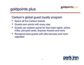 goldpoints plus

Carlson’s global guest loyalty program
  Spans all fi C l
  S        ll five Carlson b d
                           brands
  Guests earn points with every stay
  Guests can redeem points for free hotel nights, airline
  miles, pre-paid cards, Express Awards and more
  Recognize best guests with elite bonuses and room
  upgrades




                            11
 