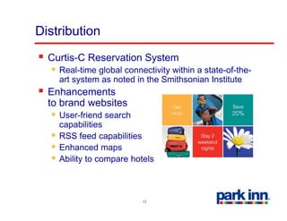 Distribution
  Curtis-C Reservation System
    Real-time
    Real time global connectivity within a state of the
                                           state-of-the-
    art system as noted in the Smithsonian Institute
  Enhancements
  to brand websites
    User-friend search
    capabilities
    RSS feed capabilities
    Enhanced maps
    Ability to compare hotels



                          12
 