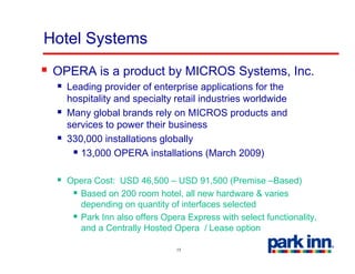Hotel Systems
 OPERA is a product by MICROS Systems, Inc.
   Leading provider of enterprise applications for the
   hospitality and specialty retail industries worldwide
   Many global brands rely on MICROS products and
   services to power their business
   330,000 installations globally
      13,000
      13 000 OPERA installations (March 2009)

   Opera Cost: USD 46,500 – USD 91,500 (Premise –Based)
     Based on 200 room hotel, all new hardware & varies
     depending on quantity of interfaces selected
     Park Inn also offers Opera Express with select functionality,
     and a Centrally Hosted Opera / Lease option

                              15
 