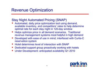 Revenue Optimization

Stay Night Automated Pricing (SNAP)
  Automated, daily price optimization tool using demand,
  available inventory, and competitors’ rates to help determine
  optimal rate for each stay night in 120-day window
  Helps ti i
  H l optimize price i all d
                    i in ll demand scenarios. T diti
                                     d       i    Traditional
                                                            l
  revenue management systems most helpful in high demand
  Developed with ease of use in mind; interfaced with Curtis-C
  reservation system
          ti      t
  Hotel determines level of interaction with SNAP
  Dedicated support group proactively working with hotels
  Under Development: anticipated availability Q1 2010




                             18
 