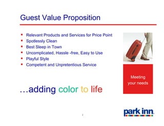 Guest Value Proposition

 Relevant Products and Services for Price Point
 Spotlessly Clean
 Best Sleep in Town
 Uncomplicated, Hassle -free, Easy to Use
         p                       y
 Playful Style
 Competent and Unpretentious Service

                                                   Meeting
                                                  your needs
…adding color t lif
  ddi     l to life

                              2
 