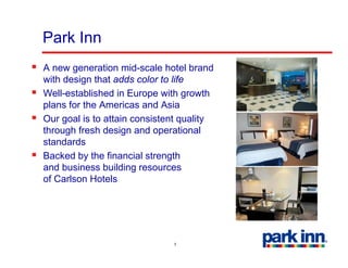 Park Inn
A new generation mid-scale hotel brand
with design that adds color to life
         g
Well-established in Europe with growth
plans for the Americas and Asia
Our goal is to attain consistent quality
through fresh design and operational
standards
Backed by the financial strength
and business building resources
of Carlson Hotels




                              5
 
