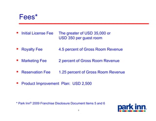 Fees*

   Initial License Fee      The greater of USD 35,000 or
                            USD 350 per guest room

   Royalty Fee              4.5 percent of Gross Room Revenue

   Marketing Fee            2 percent of Gross Room Revenue

   Reservation Fee          1.25 percent of Gross Room Revenue

   Product Improvement Plan: USD 2 500
                                 2,500



* Park Inn® 2009 Franchise Disclosure Document Items 5 and 6

                                         9
 