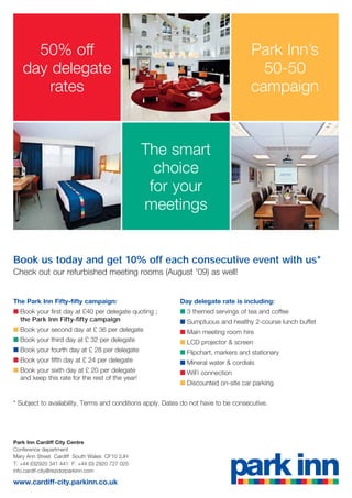 50% off                                                                         Park Inn’s
   day delegate                                                                        50-50
       rates                                                                         campaign


                                                 The smart
                                                   choice
                                                  for your
                                                 meetings


Book us today and get 10% off each consecutive event with us*
Check out our refurbished meeting rooms (August '09) as well!


The Park Inn Fifty-fifty campaign:                         Day delegate rate is including:
■ Book your first day at £40 per delegate quoting ;        ■ 3 themed servings of tea and coffee
  the Park Inn Fifty-fifty campaign                        ■ Sumptuous and healthy 2-course lunch buffet
■ Book your second day at £ 36 per delegate                ■ Main meeting room hire
■ Book your third day at £ 32 per delegate                 ■ LCD projector & screen
■ Book your fourth day at £ 28 per delegate                ■ Flipchart, markers and stationary
■ Book your fifth day at £ 24 per delegate                 ■ Mineral water & cordials
■ Book your sixth day at £ 20 per delegate                 ■ WiFi connection
  and keep this rate for the rest of the year!
                                                           ■ Discounted on-site car parking


* Subject to availability. Terms and conditions apply. Dates do not have to be consecutive.




Park Inn Cardiff City Centre
Conference department
Mary Ann Street Cardiff South Wales CF10 2JH
T: +44 (0)2920 341 441 F: +44 (0) 2920 727 025
info.cardif-city@rezidorparkinn.com

www.cardiff-city.parkinn.co.uk
 