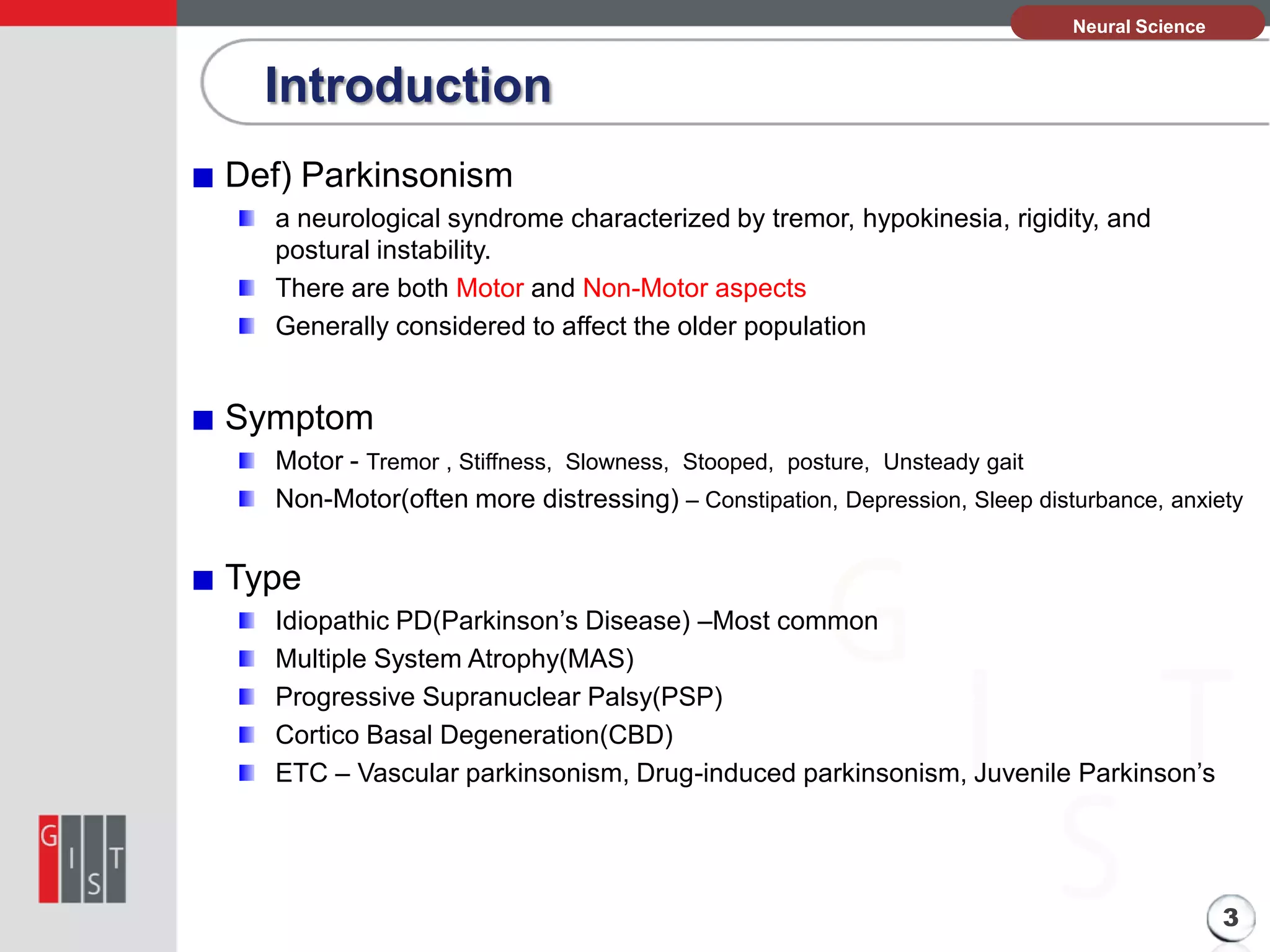 본Neural Science
과제의 기본 정보

Introduction
Def) Parkinsonism
a neurological syndrome characterized by tremor, hypokinesia, rigidity, and
postural instability.
There are both Motor and Non-Motor aspects
Generally considered to affect the older population

Symptom
Motor - Tremor , Stiffness, Slowness, Stooped, posture, Unsteady gait
Non-Motor(often more distressing) – Constipation, Depression, Sleep disturbance, anxiety

Type
Idiopathic PD(Parkinson’s Disease) –Most common
Multiple System Atrophy(MAS)
Progressive Supranuclear Palsy(PSP)
Cortico Basal Degeneration(CBD)
ETC – Vascular parkinsonism, Drug-induced parkinsonism, Juvenile Parkinson’s

3

 