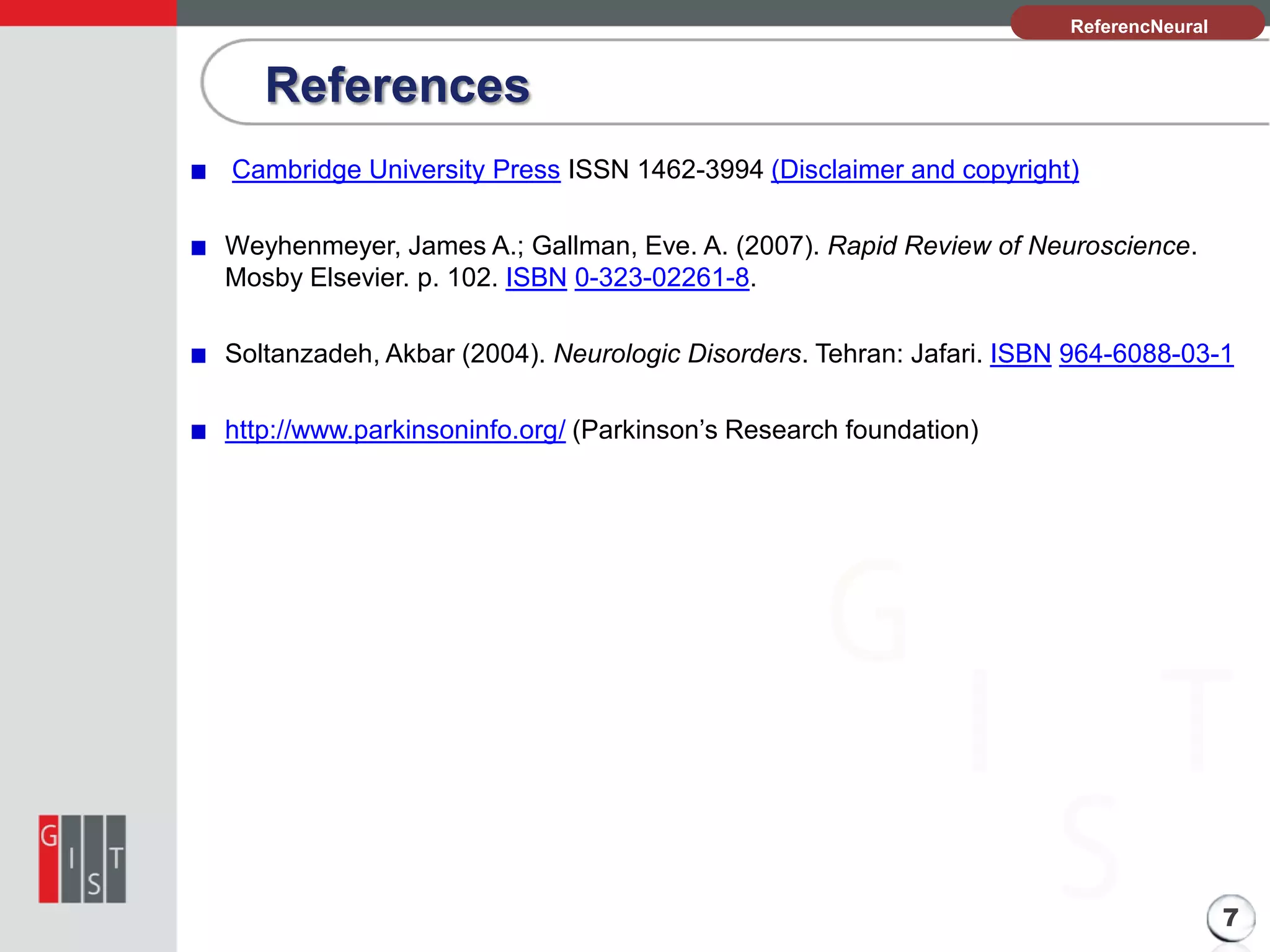 References

본 과제의 기본 정보
ReferencNeural
Science
es

Cambridge University Press ISSN 1462-3994 (Disclaimer and copyright)
Weyhenmeyer, James A.; Gallman, Eve. A. (2007). Rapid Review of Neuroscience.
Mosby Elsevier. p. 102. ISBN 0-323-02261-8.
Soltanzadeh, Akbar (2004). Neurologic Disorders. Tehran: Jafari. ISBN 964-6088-03-1
http://www.parkinsoninfo.org/ (Parkinson’s Research foundation)

7

 