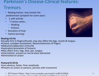Resting tremor, may remain the predominant symptom for some years.     with activity    tremor when… Walking Anxious Sensation of heat Calorie burning! Resting 4-6 Hz  Usually first in fingers/thumb, may also affect the legs, mouth & tongue.  Coarse, complex movements, flexion/extension of fingers  Abduction/adduction of thumb  Supination/pronation of forearm  May affect arms, legs, feet, jaw, tongue  Intermittent, present at rest & when distracted  Diminished on action  Postural 8-10 Hz  Less obvious, faster, finer amplitude  Present on action or posture, persists with movement PD Tremor Videos:  http://www.youtube.com/watch?v=jclJVrLODQA http://www.youtube.com/watch?v=gboQaXv9CuM&feature=related Parkinson’s Disease- Clinical features:  Tremors 