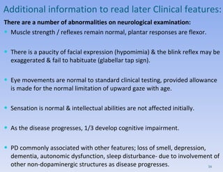 Additional information to read later Clinical features: There are a number of abnormalities on neurological examination: Muscle strength / reflexes remain normal, plantar responses are flexor.  There is a paucity of facial expression (hypomimia) & the blink reflex may be exaggerated & fail to habituate (glabellar tap sign).  Eye movements are normal to standard clinical testing, provided allowance is made for the normal limitation of upward gaze with age.  Sensation is normal & intellectual abilities are not affected initially.  As the disease progresses, 1/3 develop cognitive impairment. PD  commonly associated with other features; loss of smell, depression, dementia, autonomic dysfunction, sleep disturbance- due to involvement of other non-dopaminergic structures as disease progresses.   