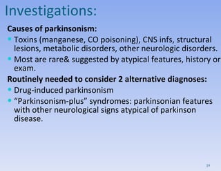 Investigations: Causes of parkinsonism: Toxins (manganese, CO poisoning), CNS infs, structural lesions, metabolic disorders, other neurologic disorders.  Most are rare& suggested by atypical features, history or exam. Routinely needed to consider 2 alternative diagnoses:  Drug-induced parkinsonism “ Parkinsonism-plus” syndromes: parkinsonian features with other neurological signs atypical of parkinson disease. 