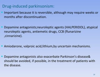 Drug-induced parkinsonism: Important because it is reversible, although may require weeks or months after discontinuation.  Dopamine antagonists;neuroleptic agents (HALPERIDOL), atypical neuroleptic agents, antiemetic drugs, CCB (flunarizine ,cinnarizine).  Amiodarone, valproic acid,lithium,by uncertain mechanisms.  Dopamine antagonists also exacerbate Parkinson’s disease& should be avoided, if possible, in the treatment of patients with the disease. 