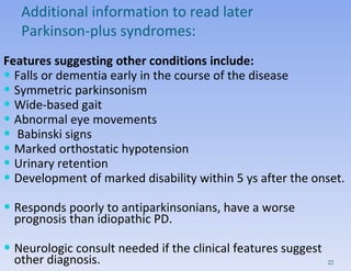 Features suggesting other conditions include: Falls or dementia early in the course of the disease Symmetric parkinsonism Wide-based gait Abnormal eye movements Babinski signs Marked orthostatic hypotension Urinary retention Development of marked disability within 5 ys after the onset. Responds poorly to antiparkinsonians, have a worse prognosis than idiopathic PD. Neurologic consult needed if the clinical features suggest other diagnosis. Additional information to read later Parkinson-plus syndromes: 
