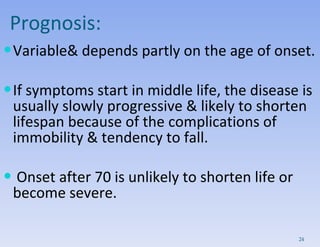 Prognosis: Variable& depends partly on the age of onset. If symptoms start in middle life, the disease is usually slowly progressive & likely to shorten lifespan because of the complications of immobility & tendency to fall. Onset after 70 is unlikely to shorten life or become severe. 