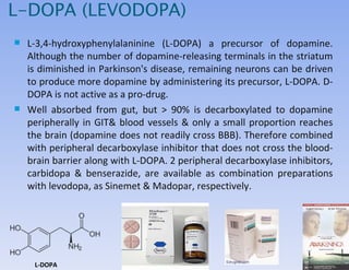 L-DOPA (LEVODOPA) L-3,4-hydroxyphenylalaninine (L-DOPA) a precursor of dopamine.  Although the number of dopamine-releasing terminals in the striatum is diminished in Parkinson's disease, remaining neurons can be driven to produce more dopamine by administering its precursor, L-DOPA. D-DOPA is not active as a pro-drug. Well absorbed from gut, but  > 90% is decarboxylated to dopamine peripherally in GIT& blood vessels & only a small proportion reaches the brain (dopamine does not readily cross BBB).  Therefore combined with peripheral decarboxylase inhibitor  that does not cross the blood-brain barrier along with L-DOPA . 2 peripheral decarboxylase inhibitors, carbidopa & benserazide, are available as combination preparations with levodopa, as Sinemet & Madopar, respectively.  L-DOPA 