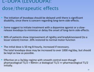 The initiation of levodopa should be delayed until there is significant disability, since there is concern regarding long-term side-effects.  Some suggest to initiate treatment with a dopamine agonist or a slow-release levodopa to minimise or delay the onset of long-term side-effects. 90% of patients show improvement of rigidity and  bradykinesia and (to a lesser extent) tremor. 20% restored to normal motor function The initial dose is 50 mg 8-hourly, increased if necessary.  The total levodopa dose may be increased to over 1000 mg/day, but should be kept as low as possible.  Effective on a 3x/day regime with smooth control even though phamacological T1/2 = 90min i.e biological T1/2 >> pharmacological T1/2 initially.  L-DOPA (LEVODOPA): dose/therapeutic effects 