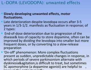 Slowly developing unwanted effects, motor fluctuations. Late deterioration despite levodopa occurs after 3-5 years in 1/3-1/2. manifests as fluctuation in response; of 2 types: End-of-dose deterioration due to progression of the disease& loss of capacity to store dopamine, often can be improved by dividing the levodopa into smaller but more frequent doses, or by converting to a slow-release preparation ‘ On-off' phenomenon: More complex fluctuations present as sudden, unpredictable changes in response, in which periods of severe parkinsonism alternate with dyskinesia&agitation,is difficult to treat, but sometimes SC apomorphine (a dopamine agonist) are helpful to 'rescue' the patient rapidly.  L-DOPA (LEVODOPA): unwanted effects 