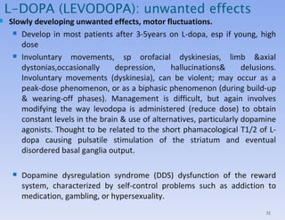 L-DOPA (LEVODOPA): unwanted effects Slowly developing unwanted effects, motor fluctuations. Develop in most patients after 3-5years on L-dopa, esp if young, high dose Involuntary movements, sp orofacial dyskinesias, limb &axial dystonias,occasionally depression, hallucinations& delusions. Involuntary movements (dyskinesia),  can be violent;  may occur as a peak-dose phenomenon, or as a biphasic phenomenon (during build-up & wearing-off phases). Management is difficult, but again involves modifying the way levodopa is administered (reduce dose) to obtain constant levels in the brain & use of alternatives, particularly dopamine agonists.  Thought to be related to the short phamacological T1/2 of L-dopa causing pulsatile stimulation of the striatum and eventual disordered basal ganglia output. Dopamine dysregulation syndrome (DDS) dysfunction of the reward system, characterized by self-control problems such as addiction to medication, gambling, or hypersexuality. 