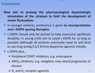 Optimization of PD pharmacological treatment Now aim to prolong the pharmacological dopaminergic stimulation of the striatum to limit the development of motor fluctuations  In younger patients, preference is given  to neuroprotective and L-DOPA sparing therapies. L-DOPA should only be started to help overcome significant disability. In young (<65) aim to avoid L-DOPA for as long as possible (although all patients eventually need it) and tend to use long-acting (t1/2 8+hrs) dopamine agonists initially.  L-DOPA plus… Peripheral COMT inhibitors, e.g. entacapone MAO B  inhibitors, e.g. selegiline; may retard progression of disease D 1  and D 2  receptor agonists 