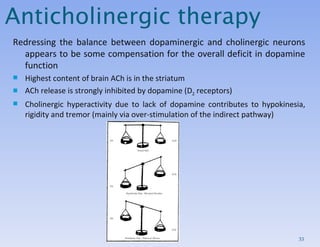 Anticholinergic therapy Redressing the balance between dopaminergic and cholinergic neurons appears to be some compensation for the overall deficit in dopamine function Highest content of brain ACh is in the striatum ACh release is strongly inhibited by dopamine (D 2  receptors) Cholinergic hyperactivity due to lack of dopamine contributes to hypokinesia, rigidity and tremor (mainly via over-stimulation of the indirect pathway) 