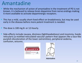 Amantadine While the mechanism of action of amantadine in the treatment of PD is not known, it is believed to release brain dopamine from nerve endings making it more available to activate dopaminergic receptors. This has a mild, usually short-lived effect on bradykinesia, but may be used early in the disease before more potent treatment is needed. The dose is 100 mg 8- or 12-hourly.  Side-effects include nausea, dizziness (lightheadedness) and insomnia, livedo reticularis (a mottled reticulated vascular pattern that appears like a lace-like purplish discoloration of the lower extremities), peripheral oedema, confusion, seizures.  Adantadine 