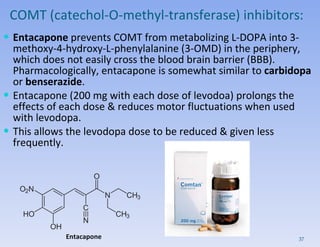 COMT (catechol-O-methyl-transferase) inhibitors : Entacapone  prevents COMT from metabolizing L-DOPA into 3-methoxy-4-hydroxy-L-phenylalanine (3-OMD) in the periphery, which does not easily cross the blood brain barrier (BBB). Pharmacologically, entacapone is somewhat similar to  carbidopa  or  benserazide . Entacapone (200 mg with each dose of levodoa) prolongs the effects of each dose & reduces motor fluctuations when used with levodopa.  This allows the levodopa dose to be reduced & given less frequently.  Entacapone 