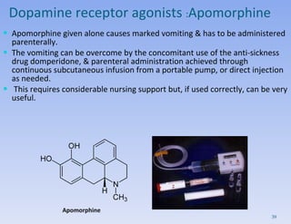 Dopamine receptor agonists  : Apomorphine Apomorphine given alone causes marked vomiting & has to be administered parenterally.  The vomiting can be overcome by the concomitant use of the anti-sickness drug domperidone, & parenteral administration achieved through continuous subcutaneous infusion from a portable pump, or direct injection as needed. This requires considerable nursing support but, if used correctly, can be very useful.  Apomorphine 