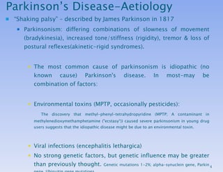 Parkinson’s Disease-Aetiology “ Shaking palsy” – described by James Parkinson in 1817 Parkinsonism: differing combinations of slowness of movement (bradykinesia), increased tone/stiffness (rigidity), tremor & loss of postural reflexes(akinetic-rigid syndromes).  The most common cause of parkinsonism is idiopathic  (no known cause)  Parkinson's disease.  In most-may be combination of factors: Environmental toxins (MPTP, occasionally pesticides): The discovery that methyl-phenyl-tetrahydropyridine (MPTP; A contaminant in methylenedioxymethamphetamine ("ecstasy“)) caused severe parkinsonism in young drug users suggests that the idiopathic disease might be due to an environmental toxin. Viral infections (encephalitis lethargica) No strong genetic factors, but genetic influence may be greater than previously thought.  Genetic mutations 1-2%; alpha-synuclein gene, Parkin gene, Ubiquitin gene mutations. Protective factors-Both smoking and coffee drinking have been associated with a lower risk for PD. 