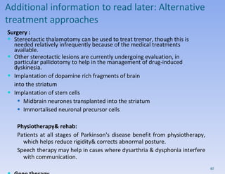 Additional information to read later:  Alternative treatment approaches Surgery : Stereotactic thalamotomy can be used to treat tremor, though this is needed relatively infrequently because of the medical treatments available.  Other stereotactic lesions are currently undergoing evaluation, in particular pallidotomy to help in the management of drug-induced dyskinesia. Implantation of dopamine rich fragments of brain  into the striatum Implantation of stem cells Midbrain neurones transplanted into the striatum Immortalised neuronal precursor cells Physiotherapy& rehab: Patients at all stages of Parkinson's disease benefit from physiotherapy, which helps reduce rigidity& corrects abnormal posture.  Speech therapy may help in cases where dysarthria & dysphonia interfere with communication.  Gene therapy Transfection of tyrosine hydroxylase gene into the brain 