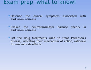 Exam prep-what to know! Describe the clinical symptoms associated with Parkinson’s disease Explain the neurotransmitter balance theory in Parkinson’s disease List the drug treatments used to treat Parkinson’s disease, indicating their mechanism of action, rationale for use and side effects. 