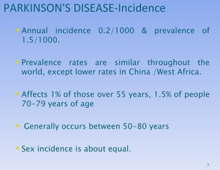 PARKINSON'S DISEASE-Incidence Annual incidence 0.2/1000 & prevalence of 1.5/1000.  Prevalence rates are similar throughout the world, except lower rates in China /West Africa.  Affects 1% of those over 55 years, 1.5% of people 70-79 years of age Generally occurs between 50-80 years Sex incidence is about equal.  