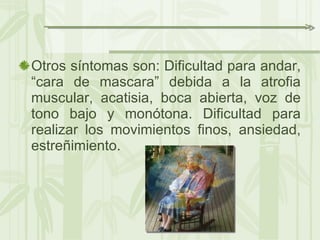 Otros síntomas son: Dificultad para andar, “cara de mascara” debida a la atrofia muscular, acatisia, boca abierta, voz de tono bajo y monótona. Dificultad para realizar los movimientos finos, ansiedad, estreñimiento. 