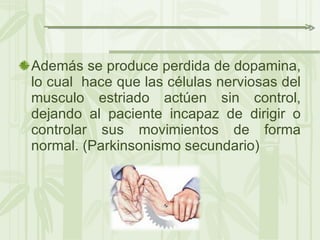 Además se produce perdida de dopamina, lo cual  hace que las células nerviosas del musculo estriado actúen sin control, dejando al paciente incapaz de dirigir o controlar sus movimientos de forma normal. (Parkinsonismo secundario) 