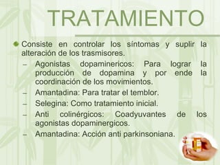 TRATAMIENTO Consiste en controlar los síntomas y suplir la alteración de los trasmisores. Agonistas dopaminericos: Para lograr la producción de dopamina y por ende la coordinación de los movimientos. Amantadina: Para tratar el temblor. Selegina: Como tratamiento inicial. Anti colinérgicos: Coadyuvantes de los agonistas dopaminergicos. Amantadina: Acción anti parkinsoniana. 